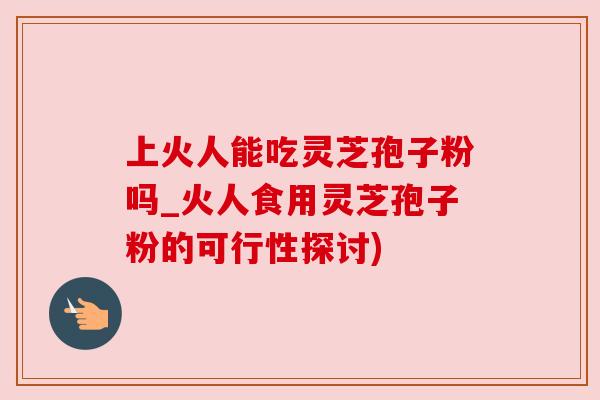 上火人能吃灵芝孢子粉吗_火人食用灵芝孢子粉的可行性探讨)