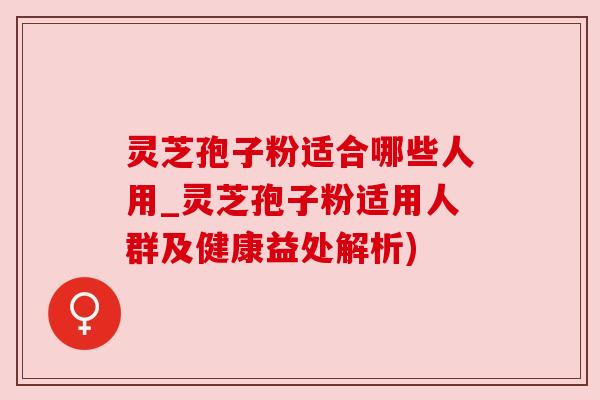 灵芝孢子粉适合哪些人用_灵芝孢子粉适用人群及健康益处解析)