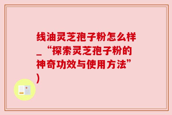 线油灵芝孢子粉怎么样_“探索灵芝孢子粉的神奇功效与使用方法”)