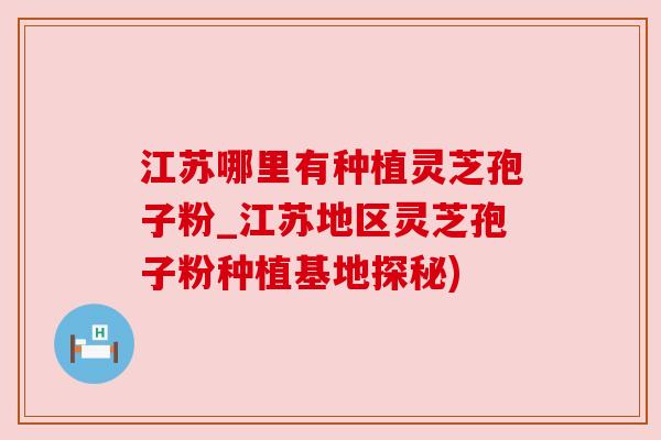 江苏哪里有种植灵芝孢子粉_江苏地区灵芝孢子粉种植基地探秘)