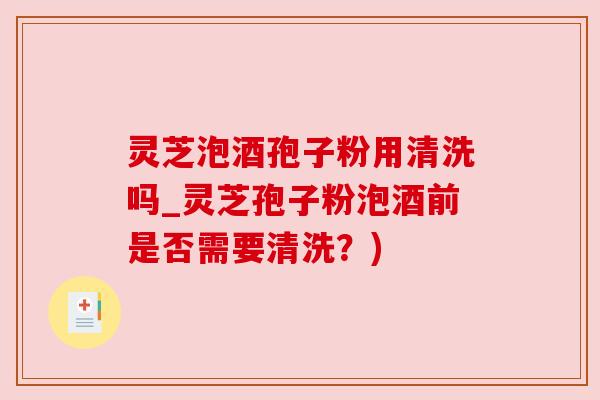 灵芝泡酒孢子粉用清洗吗_灵芝孢子粉泡酒前是否需要清洗?)