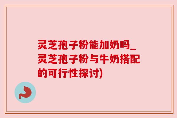 灵芝孢子粉能加奶吗_灵芝孢子粉与牛奶搭配的可行性探讨)