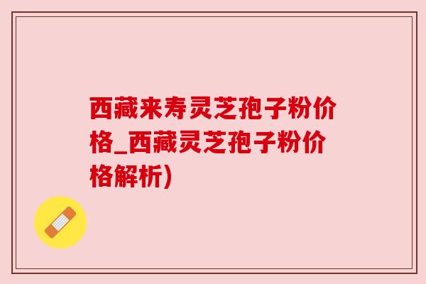 西藏来寿灵芝孢子粉价格_西藏灵芝孢子粉价格解析)