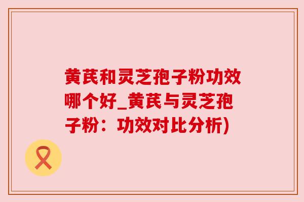 黄芪和灵芝孢子粉功效哪个好_黄芪与灵芝孢子粉：功效对比分析)