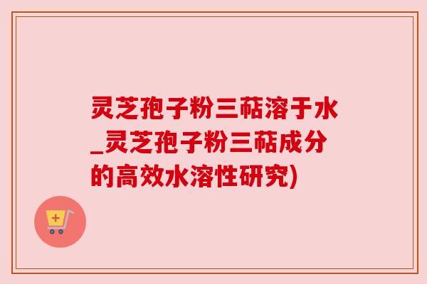 灵芝孢子粉三萜溶于水_灵芝孢子粉三萜成分的高效水溶性研究)