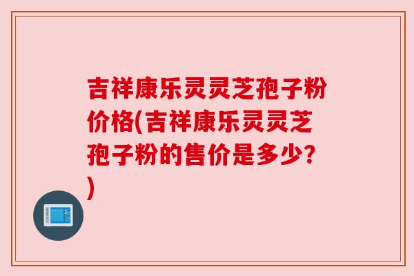 吉祥康乐灵灵芝孢子粉价格(吉祥康乐灵灵芝孢子粉的售价是多少?)