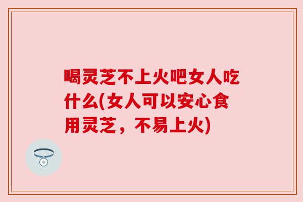 喝灵芝不上火吧女人吃什么(女人可以安心食用灵芝,不易上火)