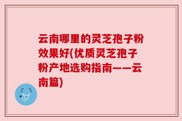 云南哪里的灵芝孢子粉效果好(优质灵芝孢子粉产地选购指南——云南篇)