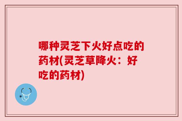 哪种灵芝下火好点吃的药材(灵芝草降火:好吃的药材)