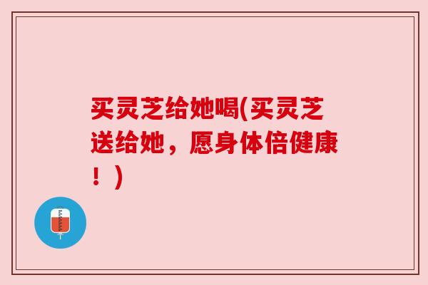 买灵芝给她喝(买灵芝送给她，愿身体倍健康！)