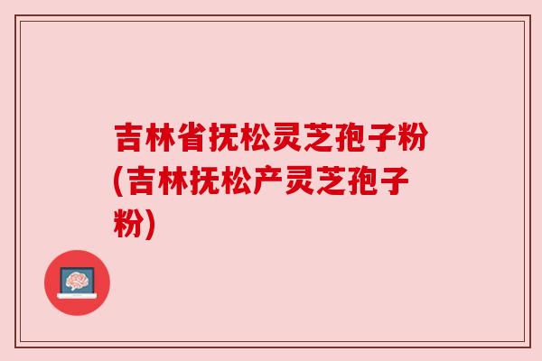 吉林省抚松灵芝孢子粉(吉林抚松产灵芝孢子粉)