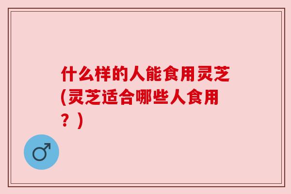 什么样的人能食用灵芝(灵芝适合哪些人食用？)