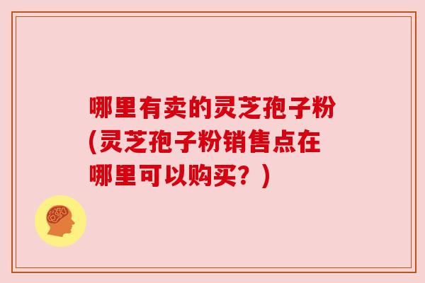 哪里有卖的灵芝孢子粉(灵芝孢子粉销售点在哪里可以购买?)