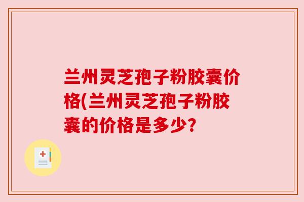 兰州灵芝孢子粉胶囊价格(兰州灵芝孢子粉胶囊的价格是多少?