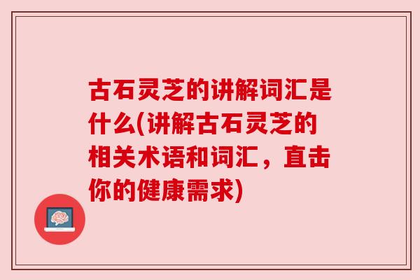 古石灵芝的讲解词汇是什么(讲解古石灵芝的相关术语和词汇,直击你的健康需求)