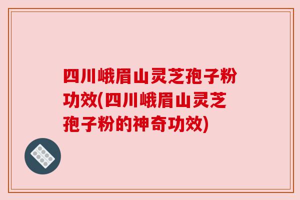 四川峨眉山灵芝孢子粉功效(四川峨眉山灵芝孢子粉的神奇功效)