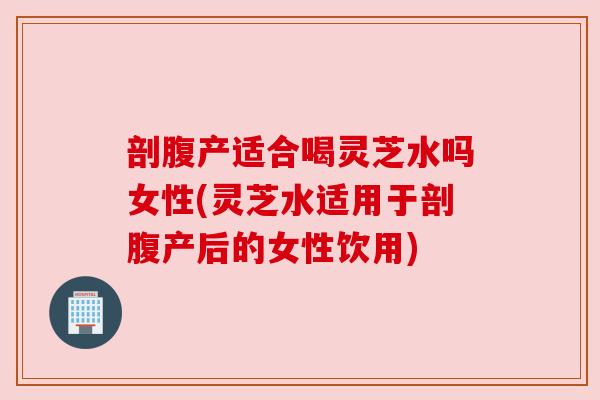 剖腹产适合喝灵芝水吗女性(灵芝水适用于剖腹产后的女性饮用)