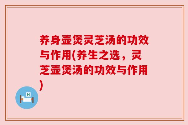 养身壶煲灵芝汤的功效与作用(养生之选,灵芝壶煲汤的功效与作用)