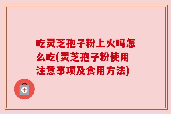 吃灵芝孢子粉上火吗怎么吃(灵芝孢子粉使用注意事项及食用方法)