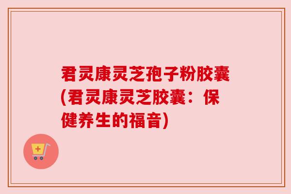 君灵康灵芝孢子粉胶囊(君灵康灵芝胶囊：保健养生的福音)