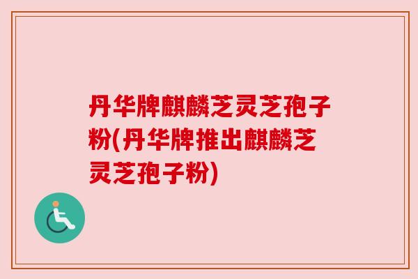 丹华牌麒麟芝灵芝孢子粉(丹华牌推出麒麟芝灵芝孢子粉)