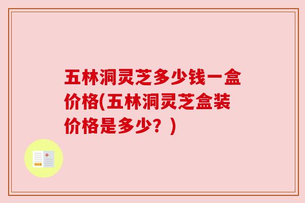 五林洞灵芝多少钱一盒价格(五林洞灵芝盒装价格是多少？)
