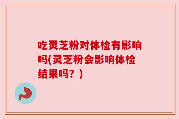 吃灵芝粉对体检有影响吗(灵芝粉会影响体检结果吗?)