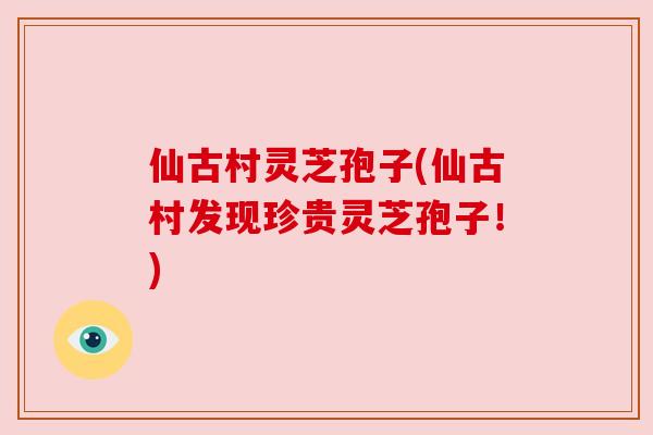 仙古村灵芝孢子(仙古村发现珍贵灵芝孢子!)