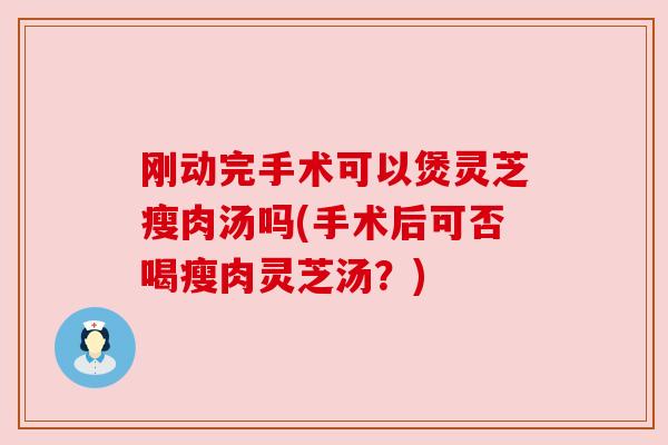 刚动完手术可以煲灵芝瘦肉汤吗(手术后可否喝瘦肉灵芝汤?)