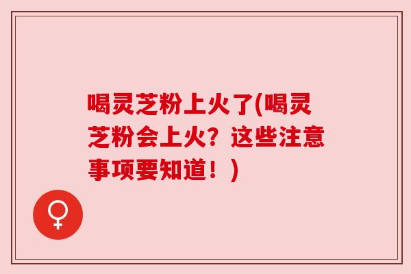 喝灵芝粉上火了(喝灵芝粉会上火?这些注意事项要知道!)