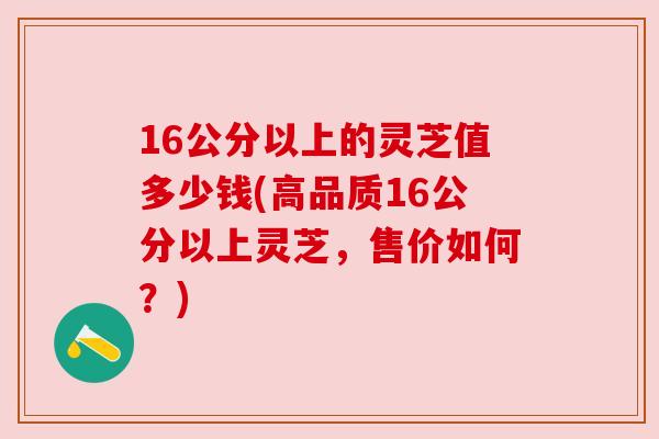 16公分以上的灵芝值多少钱(高品质16公分以上灵芝,售价如何?)