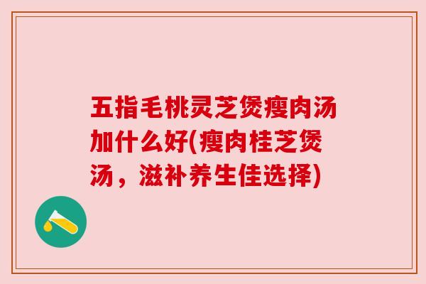 五指毛桃灵芝煲瘦肉汤加什么好(瘦肉桂芝煲汤,滋补养生佳选择)