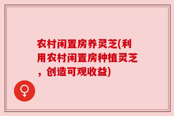农村闲置房养灵芝(利用农村闲置房种植灵芝,创造可观收益)