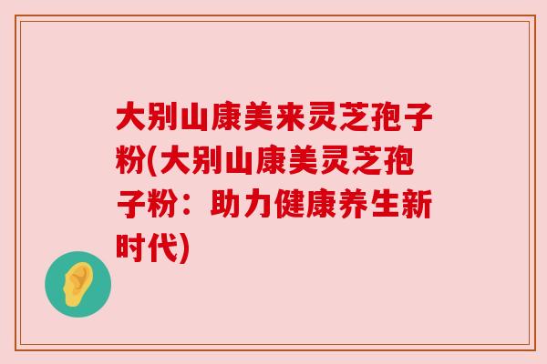 大别山康美来灵芝孢子粉(大别山康美灵芝孢子粉:助力健康养生新时代)