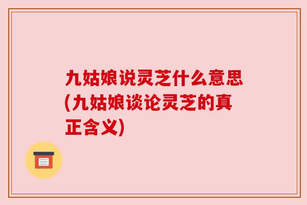 九姑娘说灵芝什么意思(九姑娘谈论灵芝的真正含义)