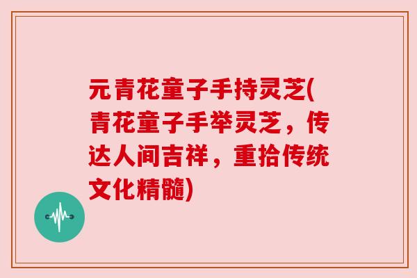 元青花童子手持灵芝(青花童子手举灵芝，传达人间吉祥，重拾传统文化精髓)