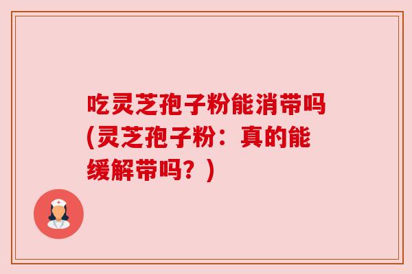 吃灵芝孢子粉能消带吗(灵芝孢子粉:真的能缓解带吗?)