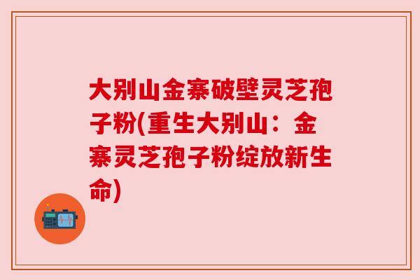 大别山金寨破壁灵芝孢子粉(重生大别山：金寨灵芝孢子粉绽放新生命)