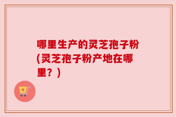 哪里生产的灵芝孢子粉(灵芝孢子粉产地在哪里？)