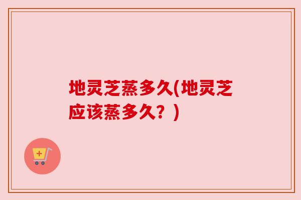 地灵芝蒸多久(地灵芝应该蒸多久?)