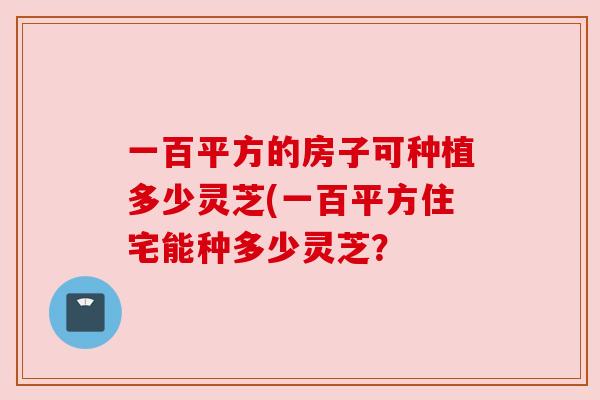 一百平方的房子可种植多少灵芝(一百平方住宅能种多少灵芝？
