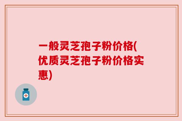 一般灵芝孢子粉价格(优质灵芝孢子粉价格实惠)