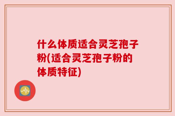 什么体质适合灵芝孢子粉(适合灵芝孢子粉的体质特征)