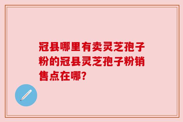 冠县哪里有卖灵芝孢子粉的冠县灵芝孢子粉销售点在哪?