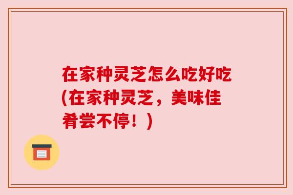 在家种灵芝怎么吃好吃(在家种灵芝，美味佳肴尝不停！)