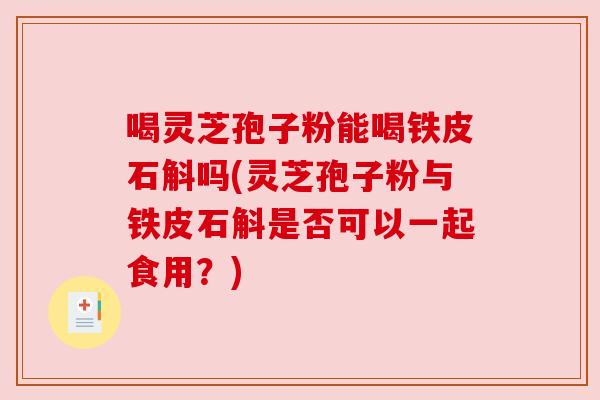 喝灵芝孢子粉能喝铁皮石斛吗(灵芝孢子粉与铁皮石斛是否可以一起食用?)