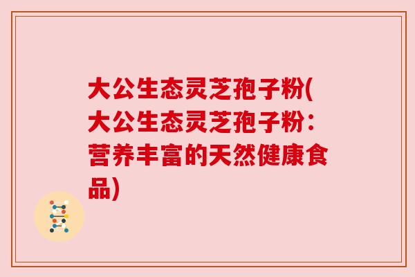 大公生态灵芝孢子粉(大公生态灵芝孢子粉:营养丰富的天然健康食品)