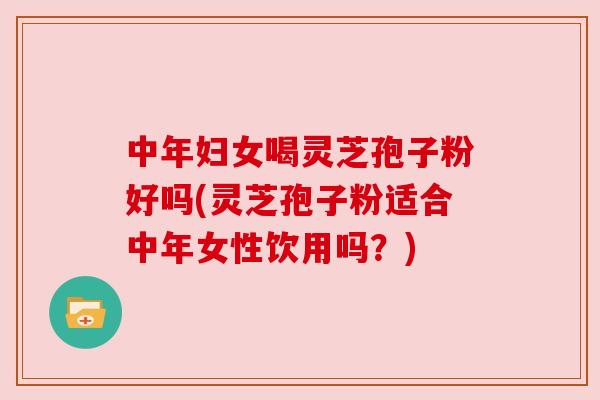 中年妇女喝灵芝孢子粉好吗(灵芝孢子粉适合中年女性饮用吗?)