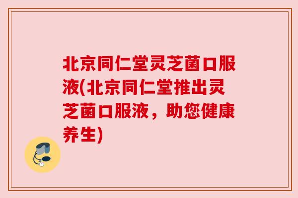 北京同仁堂灵芝菌口服液(北京同仁堂推出灵芝菌口服液，助您健康养生)
