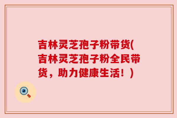 吉林灵芝孢子粉带货(吉林灵芝孢子粉全民带货,助力健康生活!)